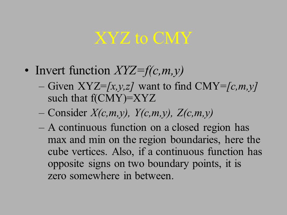 XYZ to CMY Invert function XYZ=f(c,m,y) –Given XYZ=[x,y,z] want to find CMY=[c,m,y] such that f(CMY)=XYZ –Consider X(c,m,y), Y(c,m,y), Z(c,m,y) –A continuous function on a closed region has max and min on the region boundaries, here the cube vertices.