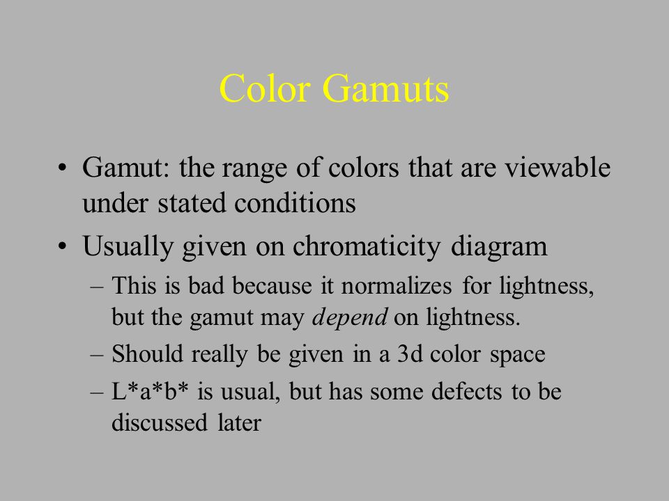Color Gamuts Gamut: the range of colors that are viewable under stated conditions Usually given on chromaticity diagram –This is bad because it normalizes for lightness, but the gamut may depend on lightness.