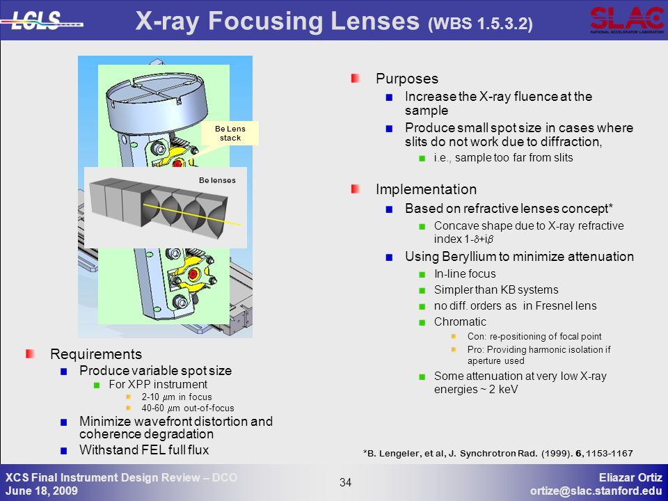 34 Eliazar Ortiz 34 XCS Final Instrument Design Review – DCO June 18, 2009 X-ray Focusing Lenses (WBS ) Purposes Increase the X-ray fluence at the sample Produce small spot size in cases where slits do not work due to diffraction, i.e., sample too far from slits Implementation Based on refractive lenses concept* Concave shape due to X-ray refractive index 1-  +i  Using Beryllium to minimize attenuation In-line focus Simpler than KB systems no diff.