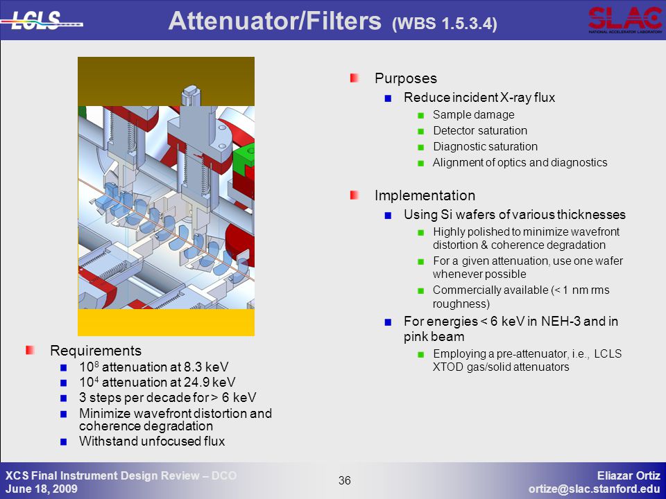 36 Eliazar Ortiz 36 XCS Final Instrument Design Review – DCO June 18, 2009 Attenuator/Filters (WBS ) Purposes Reduce incident X-ray flux Sample damage Detector saturation Diagnostic saturation Alignment of optics and diagnostics Implementation Using Si wafers of various thicknesses Highly polished to minimize wavefront distortion & coherence degradation For a given attenuation, use one wafer whenever possible Commercially available (< 1 nm rms roughness) For energies < 6 keV in NEH-3 and in pink beam Employing a pre-attenuator, i.e., LCLS XTOD gas/solid attenuators Requirements 10 8 attenuation at 8.3 keV 10 4 attenuation at 24.9 keV 3 steps per decade for > 6 keV Minimize wavefront distortion and coherence degradation Withstand unfocused flux