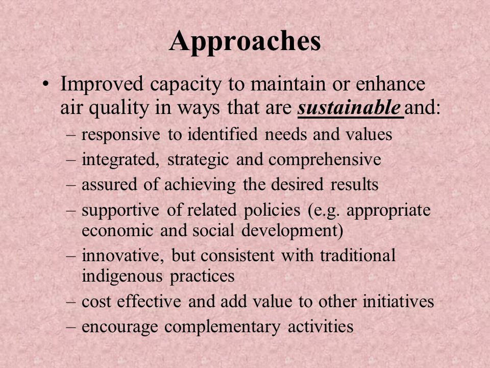 Approaches Improved capacity to maintain or enhance air quality in ways that are sustainable and: –responsive to identified needs and values –integrated, strategic and comprehensive –assured of achieving the desired results –supportive of related policies (e.g.