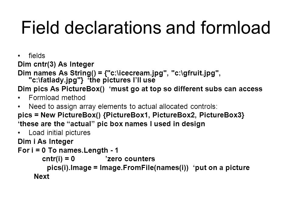 Field declarations and formload fields Dim cntr(3) As Integer Dim names As String() = { c:\icecream.jpg , c:\gfruit.jpg , c:\fatlady.jpg } ‘the pictures I’ll use Dim pics As PictureBox() ‘must go at top so different subs can access Formload method Need to assign array elements to actual allocated controls: pics = New PictureBox() {PictureBox1, PictureBox2, PictureBox3} ‘these are the actual pic box names I used in design Load initial pictures Dim i As Integer For i = 0 To names.Length - 1 cntr(i) = 0’zero counters pics(i).Image = Image.FromFile(names(i))‘put on a picture Next