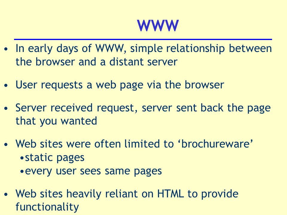WWW In early days of WWW, simple relationship between the browser and a distant server User requests a web page via the browser Server received request, server sent back the page that you wanted Web sites were often limited to ‘brochureware’ static pages every user sees same pages Web sites heavily reliant on HTML to provide functionality