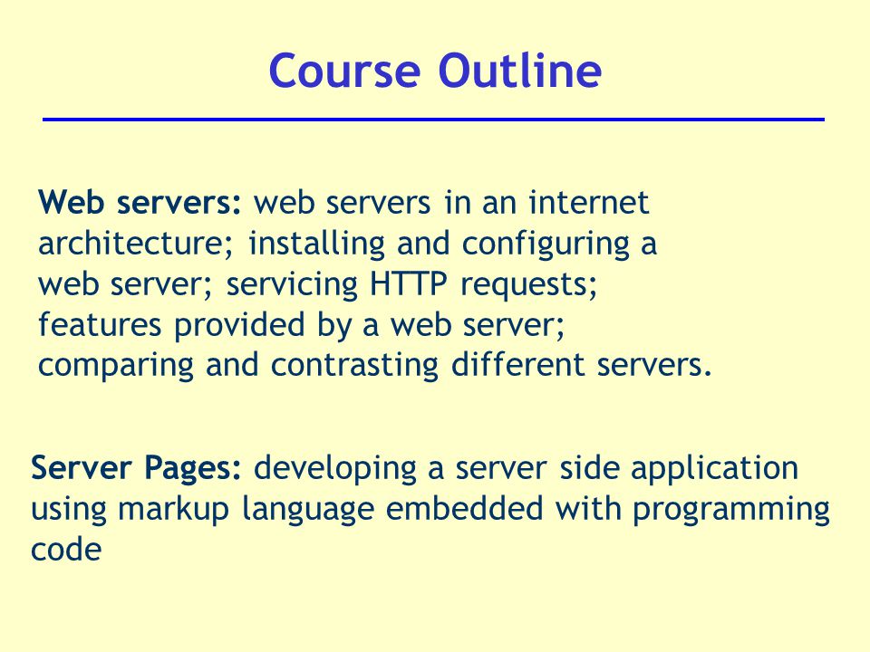 Course Outline Web servers: web servers in an internet architecture; installing and configuring a web server; servicing HTTP requests; features provided by a web server; comparing and contrasting different servers.