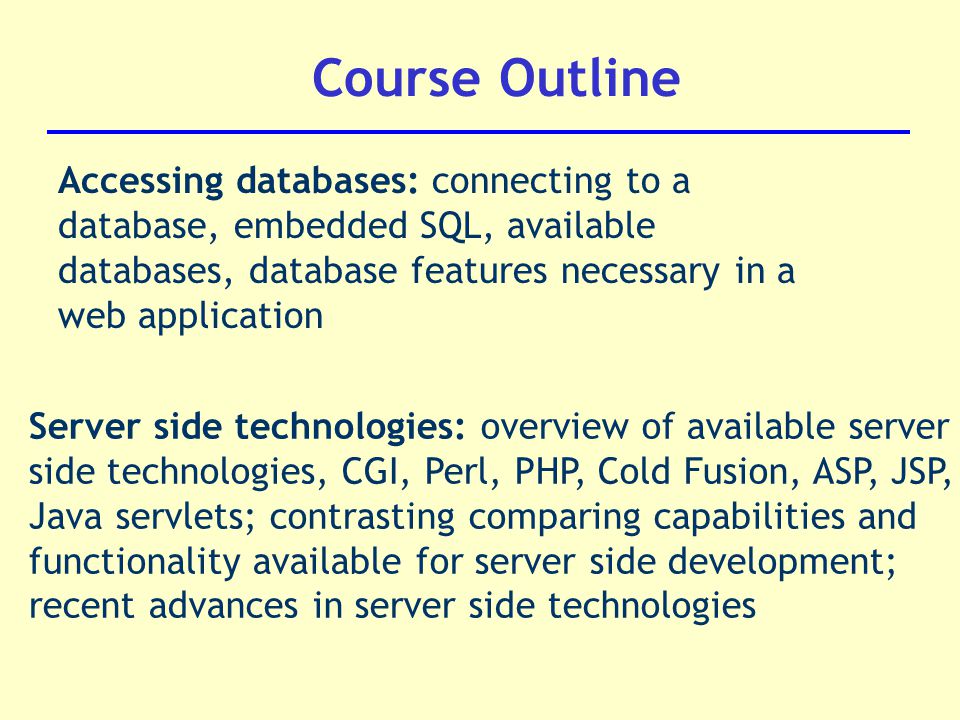 Course Outline Accessing databases: connecting to a database, embedded SQL, available databases, database features necessary in a web application Server side technologies: overview of available server side technologies, CGI, Perl, PHP, Cold Fusion, ASP, JSP, Java servlets; contrasting comparing capabilities and functionality available for server side development; recent advances in server side technologies