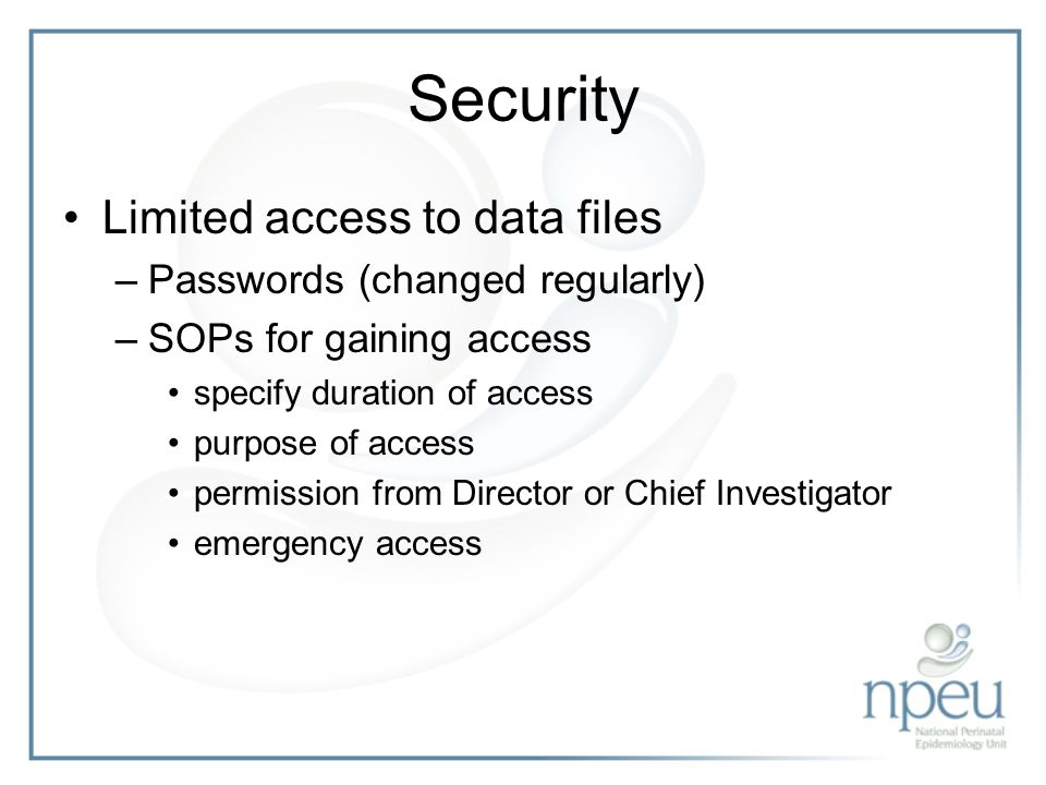 Security Limited access to data files –Passwords (changed regularly) –SOPs for gaining access specify duration of access purpose of access permission from Director or Chief Investigator emergency access