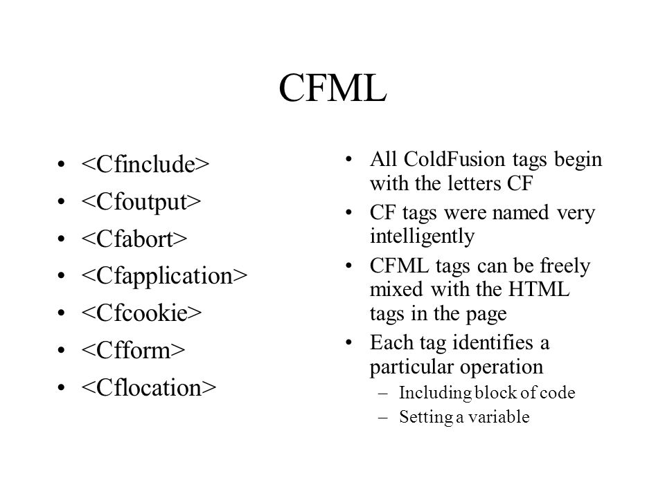 CFML All ColdFusion tags begin with the letters CF CF tags were named very intelligently CFML tags can be freely mixed with the HTML tags in the page Each tag identifies a particular operation –Including block of code –Setting a variable