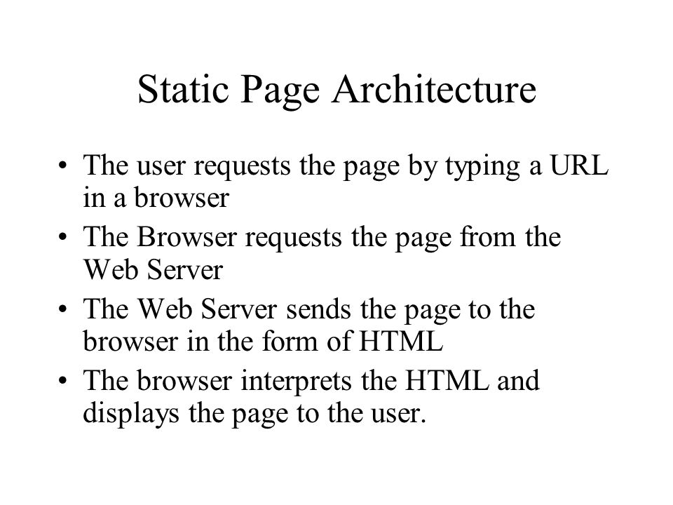 Static Page Architecture The user requests the page by typing a URL in a browser The Browser requests the page from the Web Server The Web Server sends the page to the browser in the form of HTML The browser interprets the HTML and displays the page to the user.