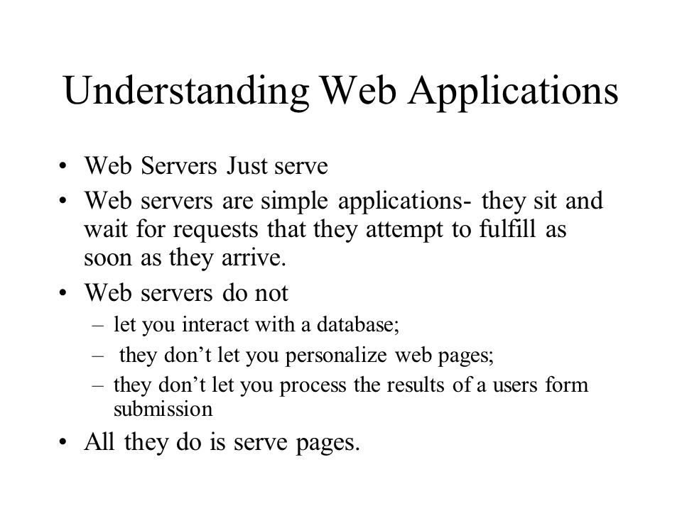 Understanding Web Applications Web Servers Just serve Web servers are simple applications- they sit and wait for requests that they attempt to fulfill as soon as they arrive.