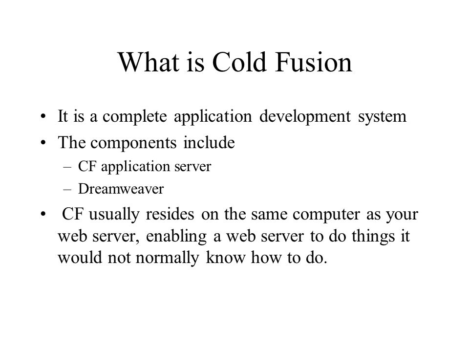 What is Cold Fusion It is a complete application development system The components include –CF application server –Dreamweaver CF usually resides on the same computer as your web server, enabling a web server to do things it would not normally know how to do.