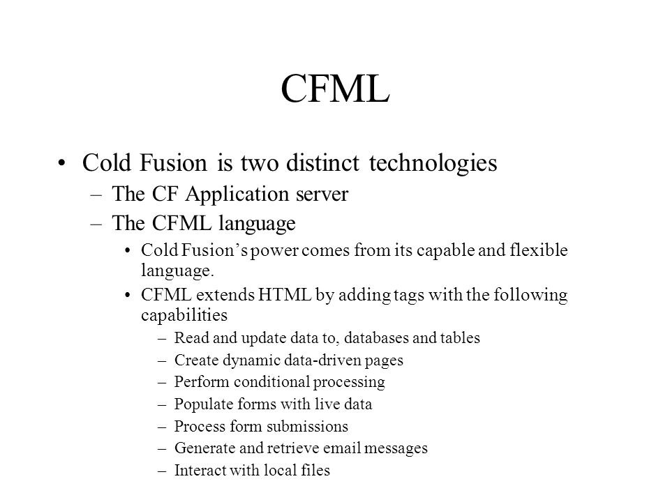 CFML Cold Fusion is two distinct technologies –The CF Application server –The CFML language Cold Fusion’s power comes from its capable and flexible language.