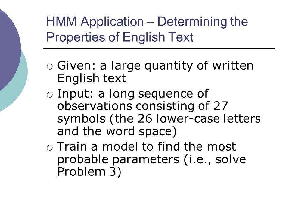 HMM Application – Determining the Properties of English Text  Given: a large quantity of written English text  Input: a long sequence of observations consisting of 27 symbols (the 26 lower-case letters and the word space)  Train a model to find the most probable parameters (i.e., solve Problem 3)