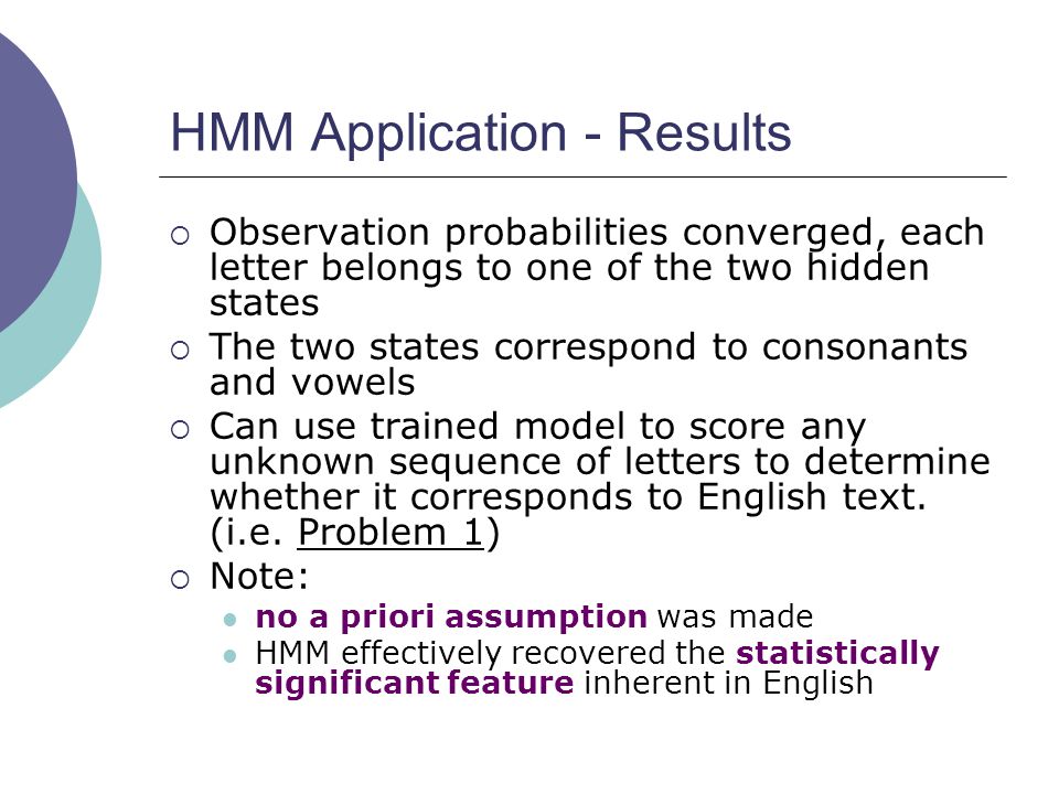 HMM Application - Results  Observation probabilities converged, each letter belongs to one of the two hidden states  The two states correspond to consonants and vowels  Can use trained model to score any unknown sequence of letters to determine whether it corresponds to English text.