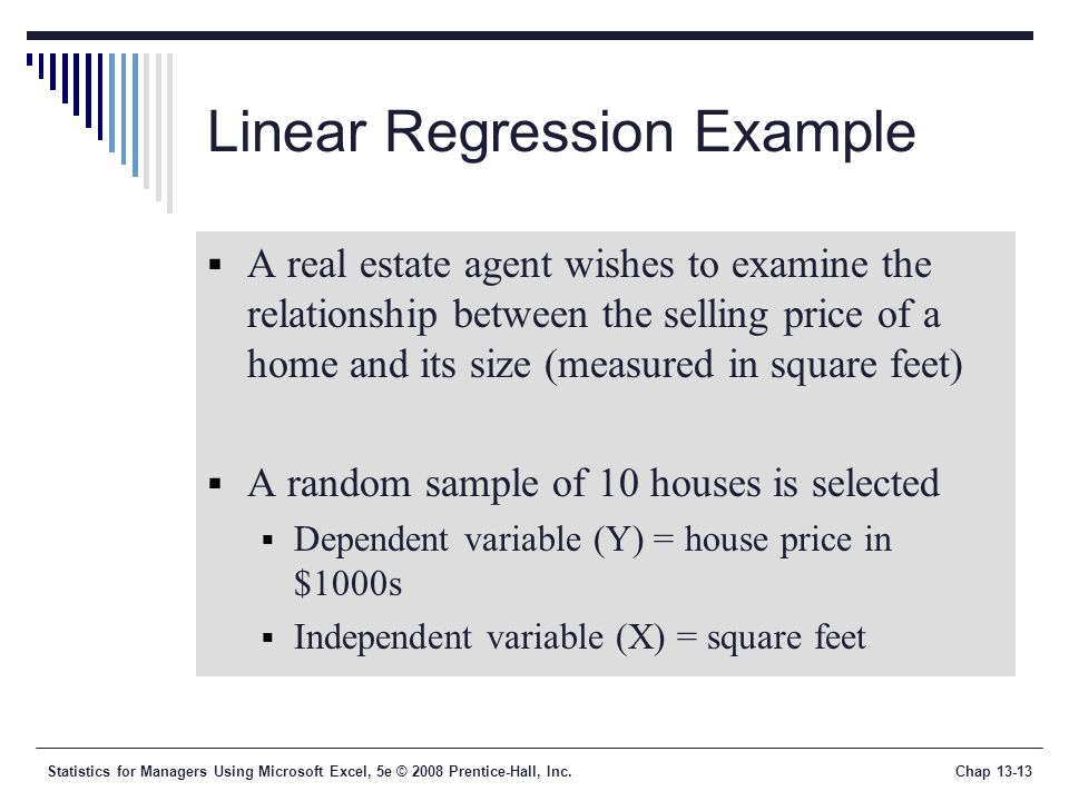 Statistics for Managers Using Microsoft Excel, 5e © 2008 Prentice-Hall, Inc.Chap Linear Regression Example  A real estate agent wishes to examine the relationship between the selling price of a home and its size (measured in square feet)  A random sample of 10 houses is selected  Dependent variable (Y) = house price in $1000s  Independent variable (X) = square feet