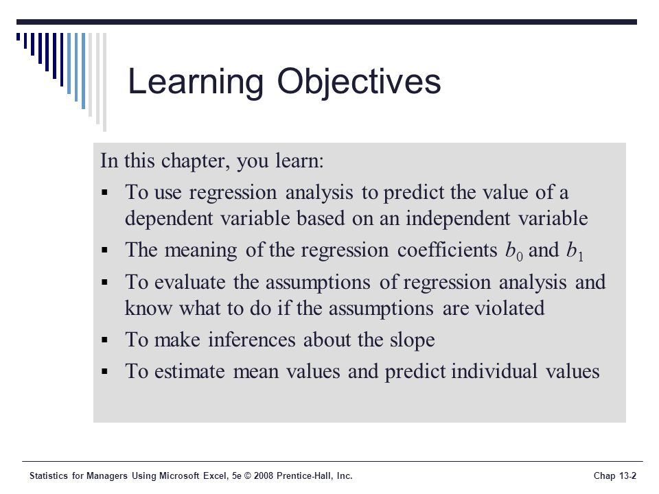 Statistics for Managers Using Microsoft Excel, 5e © 2008 Prentice-Hall, Inc.Chap 13-2 Learning Objectives In this chapter, you learn:  To use regression analysis to predict the value of a dependent variable based on an independent variable  The meaning of the regression coefficients b 0 and b 1  To evaluate the assumptions of regression analysis and know what to do if the assumptions are violated  To make inferences about the slope  To estimate mean values and predict individual values