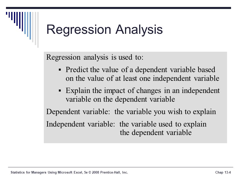 Statistics for Managers Using Microsoft Excel, 5e © 2008 Prentice-Hall, Inc.Chap 13-4 Regression Analysis Regression analysis is used to:  Predict the value of a dependent variable based on the value of at least one independent variable  Explain the impact of changes in an independent variable on the dependent variable Dependent variable: the variable you wish to explain Independent variable: the variable used to explain the dependent variable