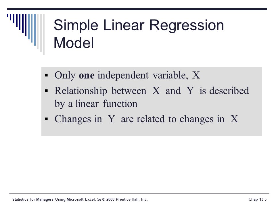 Statistics for Managers Using Microsoft Excel, 5e © 2008 Prentice-Hall, Inc.Chap 13-5 Simple Linear Regression Model  Only one independent variable, X  Relationship between X and Y is described by a linear function  Changes in Y are related to changes in X