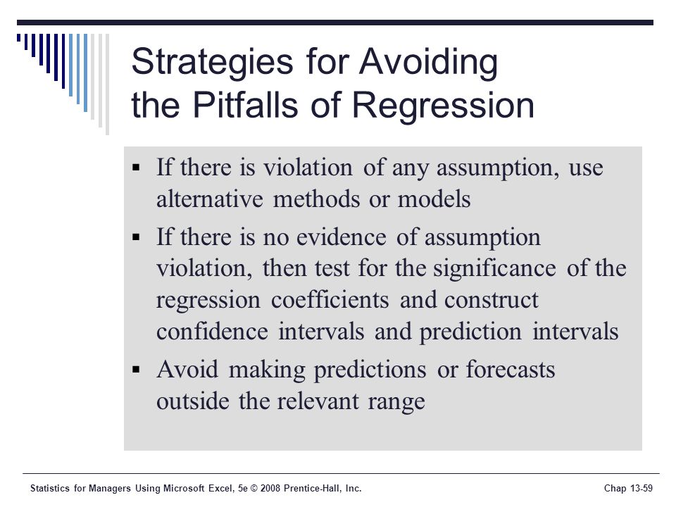 Statistics for Managers Using Microsoft Excel, 5e © 2008 Prentice-Hall, Inc.Chap Strategies for Avoiding the Pitfalls of Regression  If there is violation of any assumption, use alternative methods or models  If there is no evidence of assumption violation, then test for the significance of the regression coefficients and construct confidence intervals and prediction intervals  Avoid making predictions or forecasts outside the relevant range