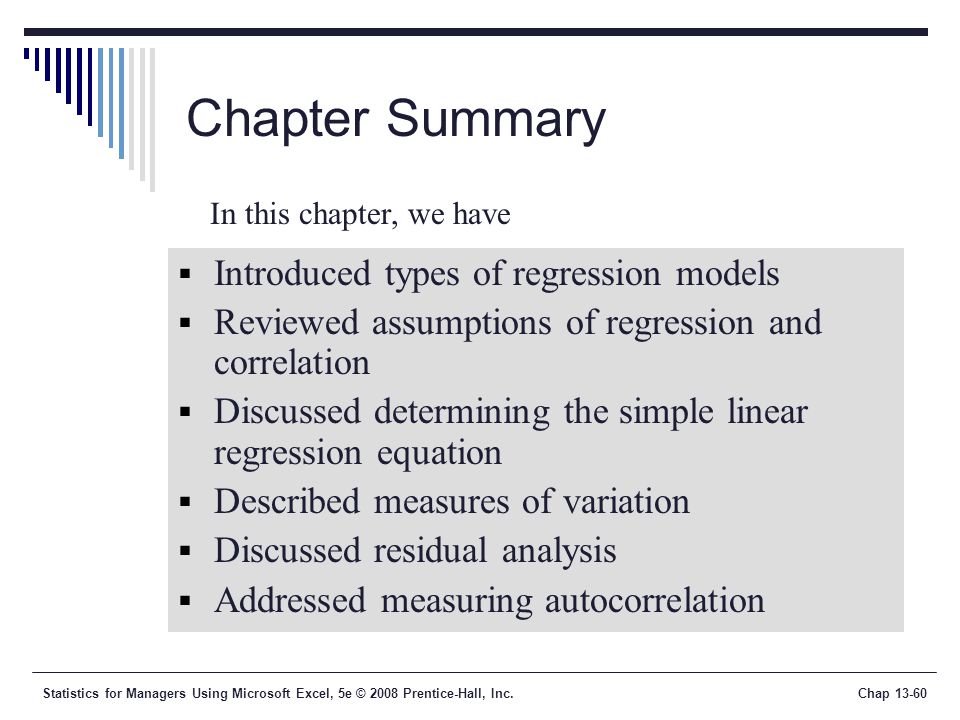 Statistics for Managers Using Microsoft Excel, 5e © 2008 Prentice-Hall, Inc.Chap Chapter Summary  Introduced types of regression models  Reviewed assumptions of regression and correlation  Discussed determining the simple linear regression equation  Described measures of variation  Discussed residual analysis  Addressed measuring autocorrelation In this chapter, we have