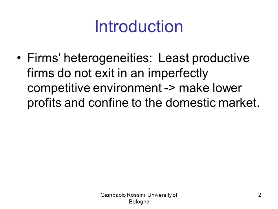 Gianpaolo Rossini University of Bologna 2 Introduction Firms heterogeneities: Least productive firms do not exit in an imperfectly competitive environment -> make lower profits and confine to the domestic market.