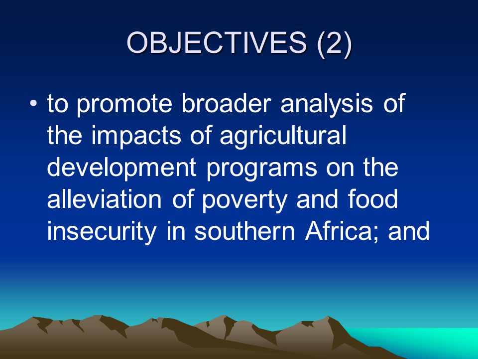 OBJECTIVES (2) to promote broader analysis of the impacts of agricultural development programs on the alleviation of poverty and food insecurity in southern Africa; and