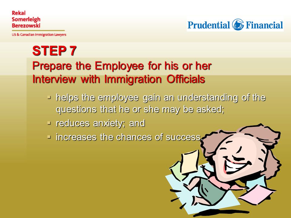 STEP 7 Prepare the Employee for his or her Interview with Immigration Officials  helps the employee gain an understanding of the questions that he or she may be asked;  reduces anxiety; and  increases the chances of success.