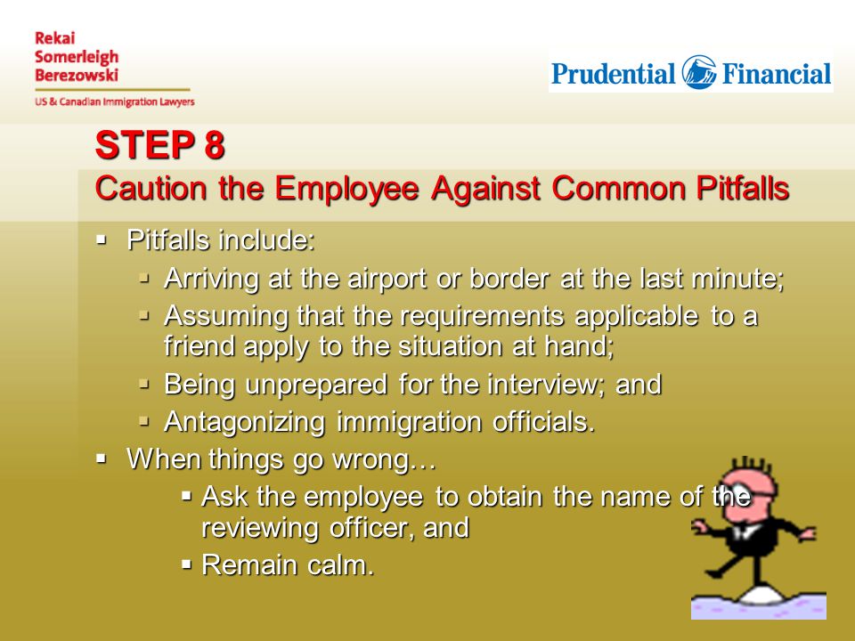 STEP 8 Caution the Employee Against Common Pitfalls  Pitfalls include:  Arriving at the airport or border at the last minute;  Assuming that the requirements applicable to a friend apply to the situation at hand;  Being unprepared for the interview; and  Antagonizing immigration officials.