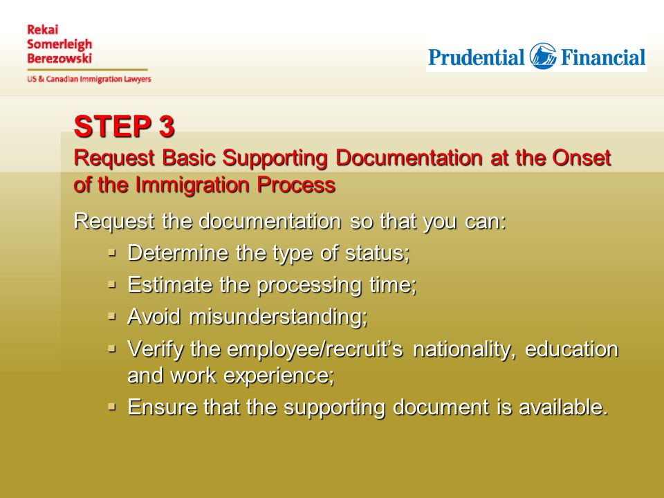 STEP 3 Request Basic Supporting Documentation at the Onset of the Immigration Process Request the documentation so that you can:  Determine the type of status;  Estimate the processing time;  Avoid misunderstanding;  Verify the employee/recruit’s nationality, education and work experience;  Ensure that the supporting document is available.