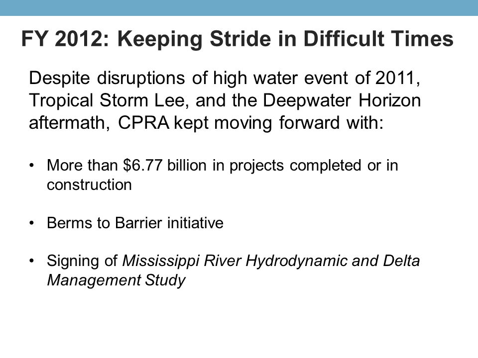 FY 2012: Keeping Stride in Difficult Times Despite disruptions of high water event of 2011, Tropical Storm Lee, and the Deepwater Horizon aftermath, CPRA kept moving forward with: More than $6.77 billion in projects completed or in construction Berms to Barrier initiative Signing of Mississippi River Hydrodynamic and Delta Management Study