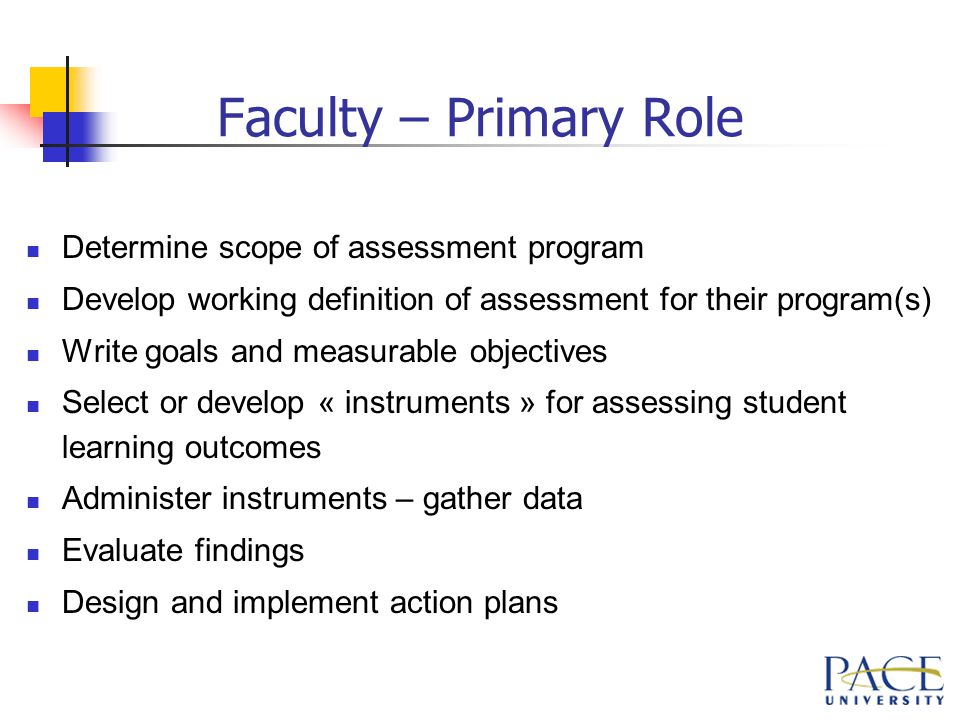 Faculty – Primary Role Determine scope of assessment program Develop working definition of assessment for their program(s) Write goals and measurable objectives Select or develop « instruments » for assessing student learning outcomes Administer instruments – gather data Evaluate findings Design and implement action plans