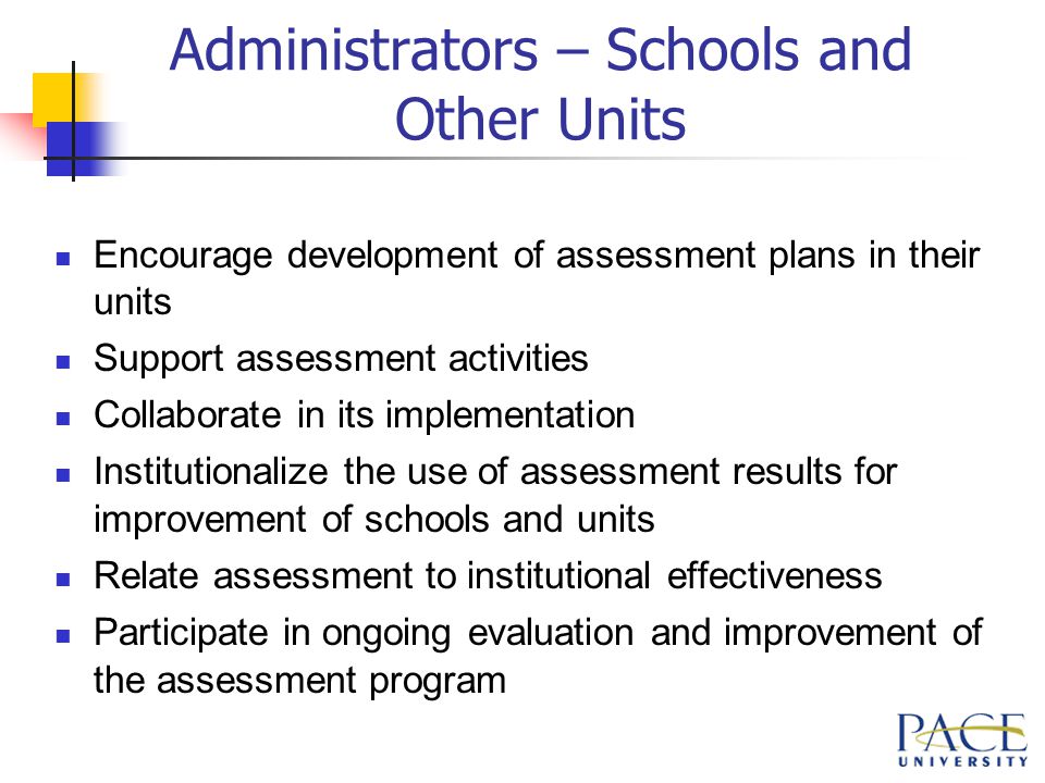 Administrators – Schools and Other Units Encourage development of assessment plans in their units Support assessment activities Collaborate in its implementation Institutionalize the use of assessment results for improvement of schools and units Relate assessment to institutional effectiveness Participate in ongoing evaluation and improvement of the assessment program