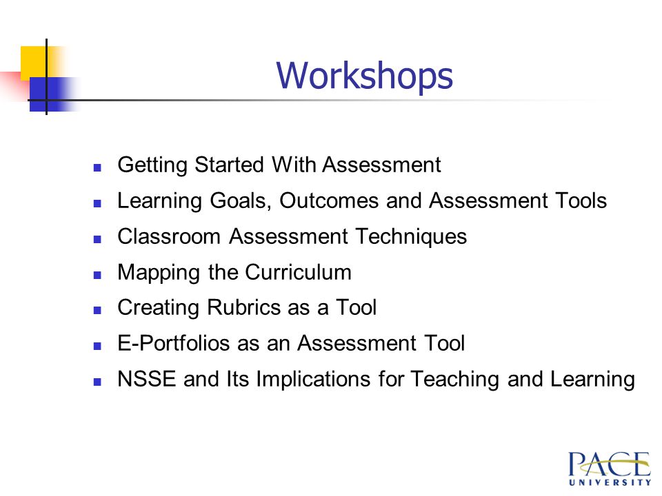 Workshops Getting Started With Assessment Learning Goals, Outcomes and Assessment Tools Classroom Assessment Techniques Mapping the Curriculum Creating Rubrics as a Tool E-Portfolios as an Assessment Tool NSSE and Its Implications for Teaching and Learning