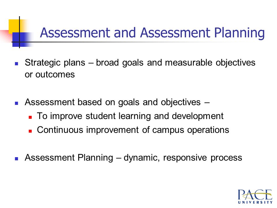 Assessment and Assessment Planning Strategic plans – broad goals and measurable objectives or outcomes Assessment based on goals and objectives – To improve student learning and development Continuous improvement of campus operations Assessment Planning – dynamic, responsive process