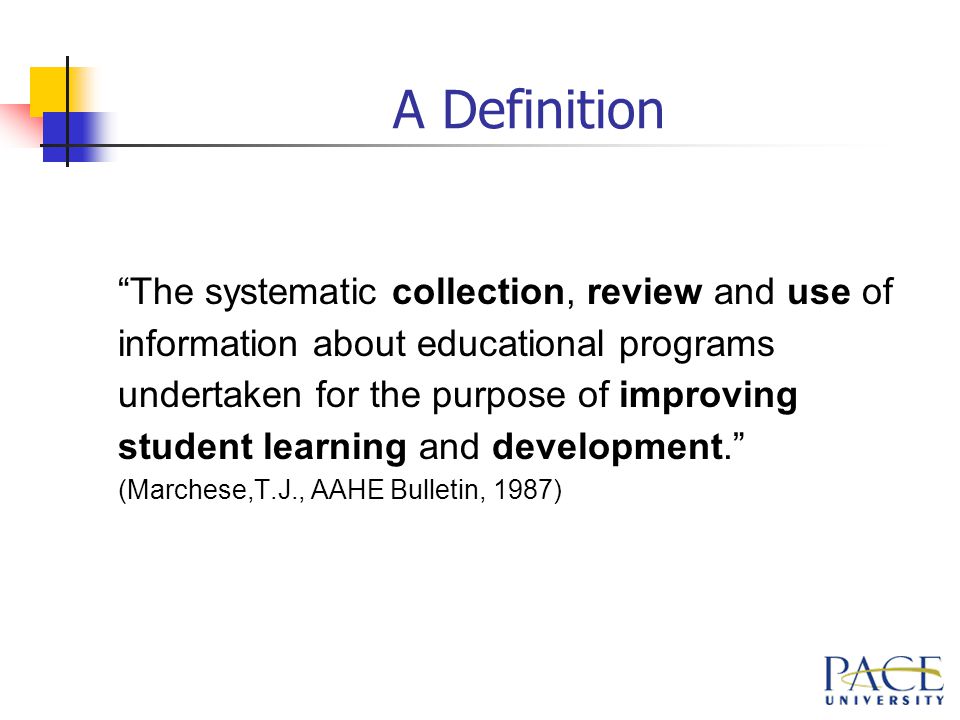 A Definition The systematic collection, review and use of information about educational programs undertaken for the purpose of improving student learning and development. (Marchese,T.J., AAHE Bulletin, 1987)