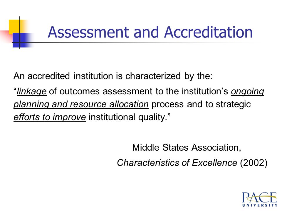 Assessment and Accreditation An accredited institution is characterized by the: linkage of outcomes assessment to the institution’s ongoing planning and resource allocation process and to strategic efforts to improve institutional quality. Middle States Association, Characteristics of Excellence (2002)