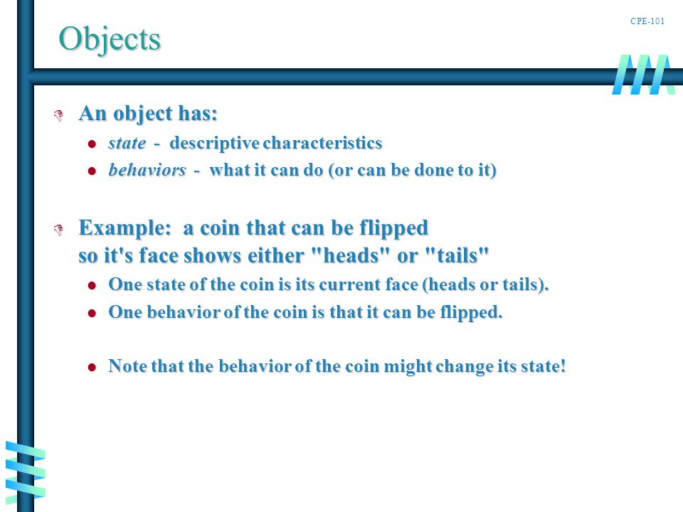 CPE-101Objects D An object has: state - descriptive characteristics state - descriptive characteristics behaviors - what it can do (or can be done to it) behaviors - what it can do (or can be done to it) D Example: a coin that can be flipped so it s face shows either heads or tails One state of the coin is its current face (heads or tails).