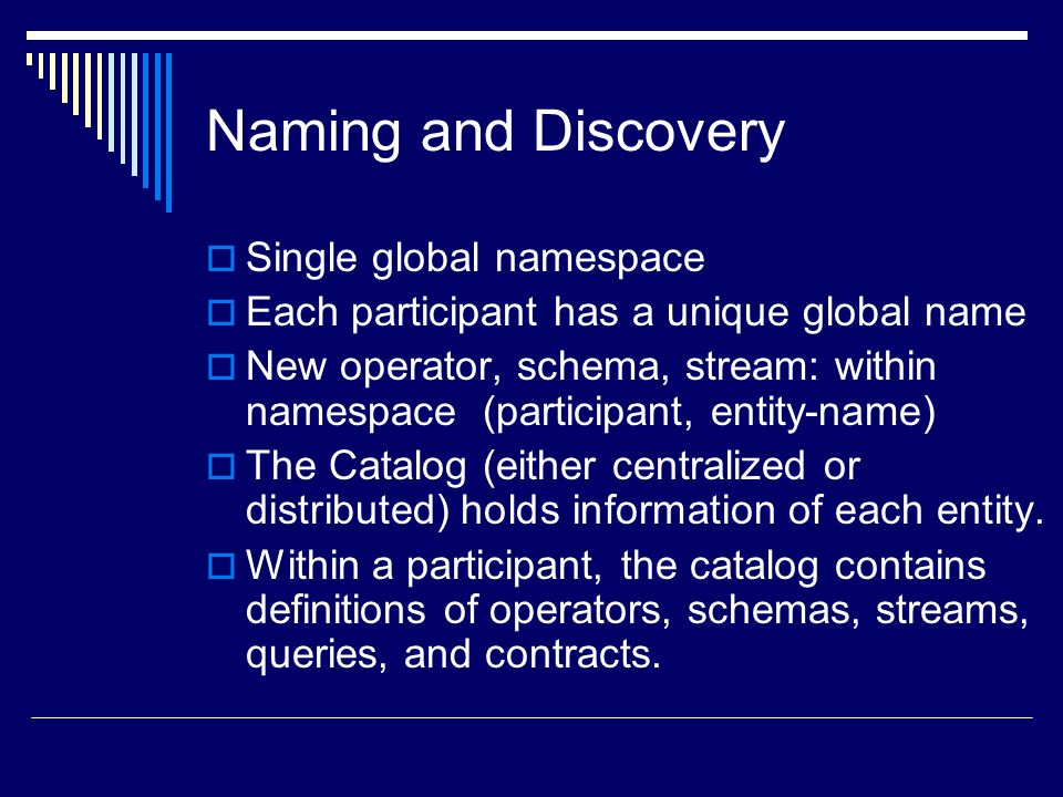 Naming and Discovery  Single global namespace  Each participant has a unique global name  New operator, schema, stream: within namespace (participant, entity-name)  The Catalog (either centralized or distributed) holds information of each entity.