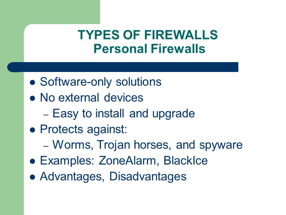 TYPES OF FIREWALLS Personal Firewalls Software-only solutions No external devices – Easy to install and upgrade Protects against: – Worms, Trojan horses, and spyware Examples: ZoneAlarm, BlackIce Advantages, Disadvantages