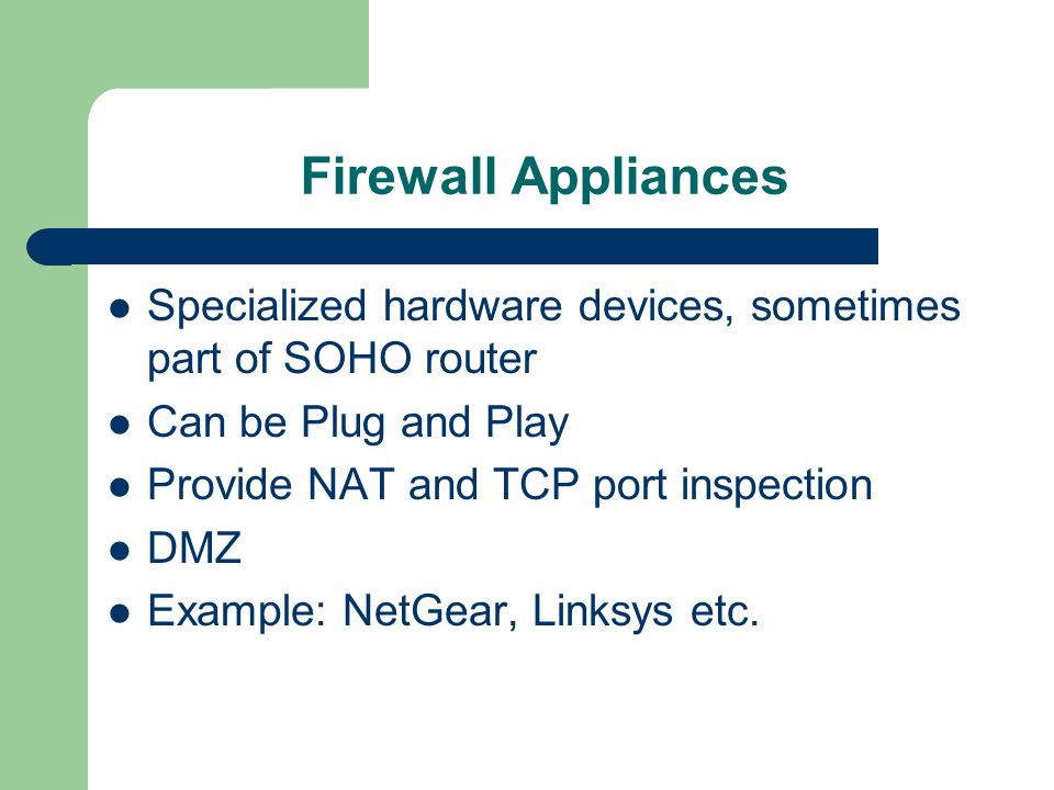 Firewall Appliances Specialized hardware devices, sometimes part of SOHO router Can be Plug and Play Provide NAT and TCP port inspection DMZ Example: NetGear, Linksys etc.