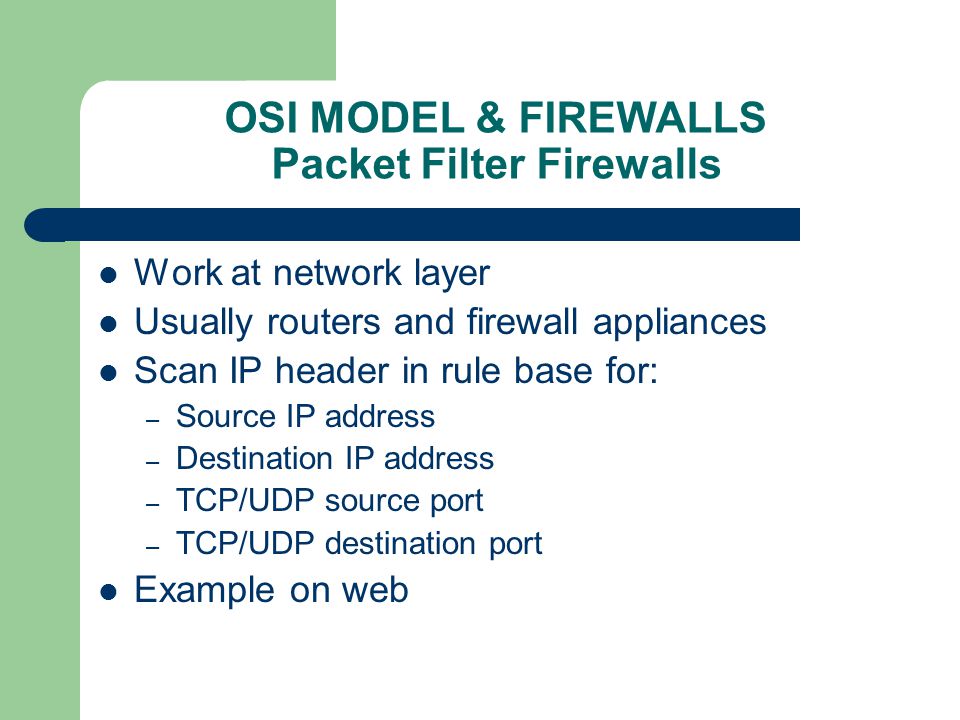 OSI MODEL & FIREWALLS Packet Filter Firewalls Work at network layer Usually routers and firewall appliances Scan IP header in rule base for: – Source IP address – Destination IP address – TCP/UDP source port – TCP/UDP destination port Example on web