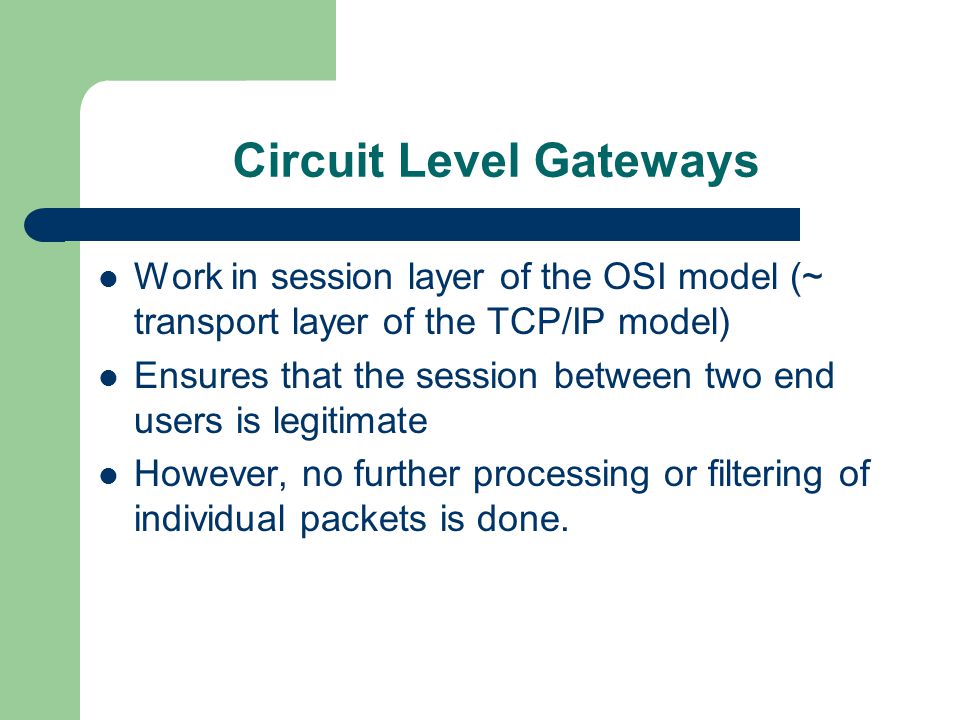 Circuit Level Gateways Work in session layer of the OSI model (~ transport layer of the TCP/IP model) Ensures that the session between two end users is legitimate However, no further processing or filtering of individual packets is done.