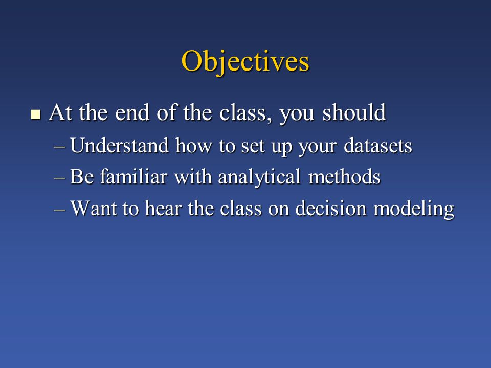 Objectives At the end of the class, you should At the end of the class, you should –Understand how to set up your datasets –Be familiar with analytical methods –Want to hear the class on decision modeling
