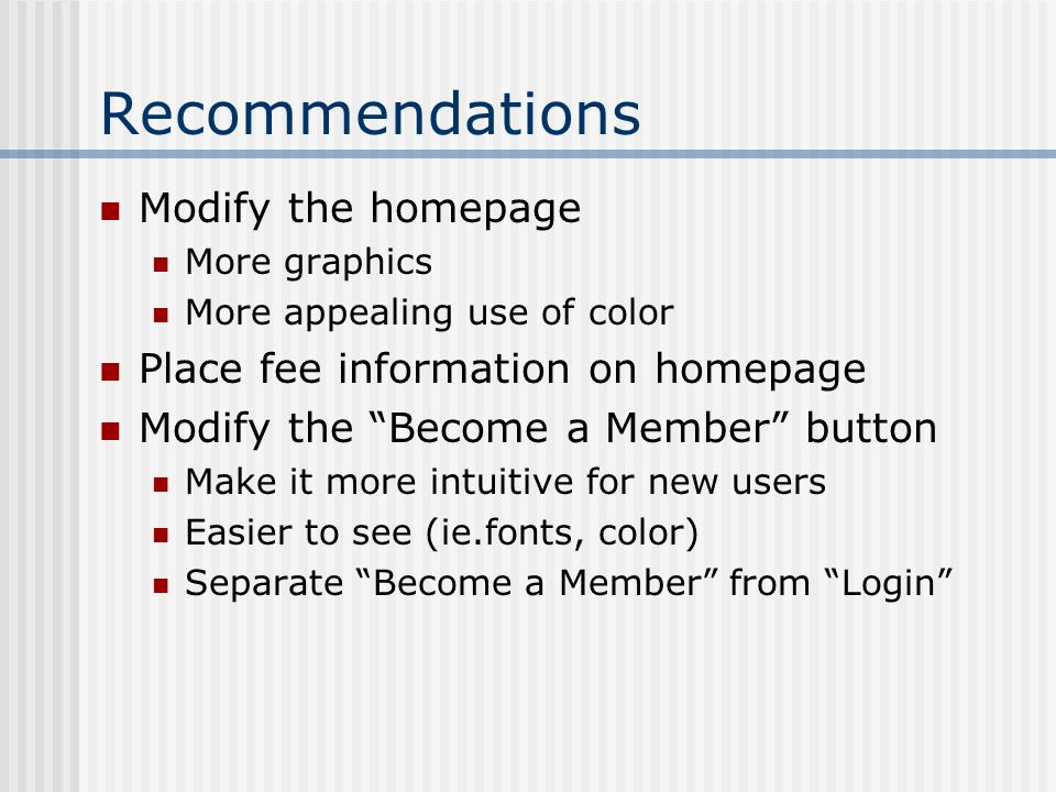 Recommendations Modify the homepage More graphics More appealing use of color Place fee information on homepage Modify the Become a Member button Make it more intuitive for new users Easier to see (ie.fonts, color) Separate Become a Member from Login