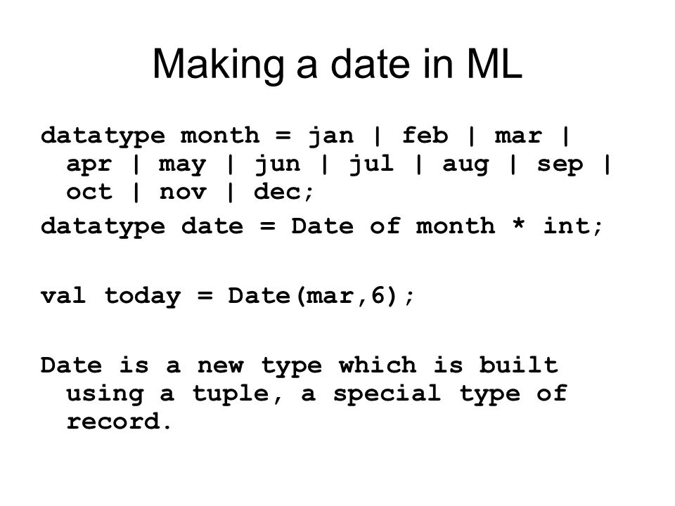 Making a date in ML datatype month = jan | feb | mar | apr | may | jun | jul | aug | sep | oct | nov | dec; datatype date = Date of month * int; val today = Date(mar,6); Date is a new type which is built using a tuple, a special type of record.
