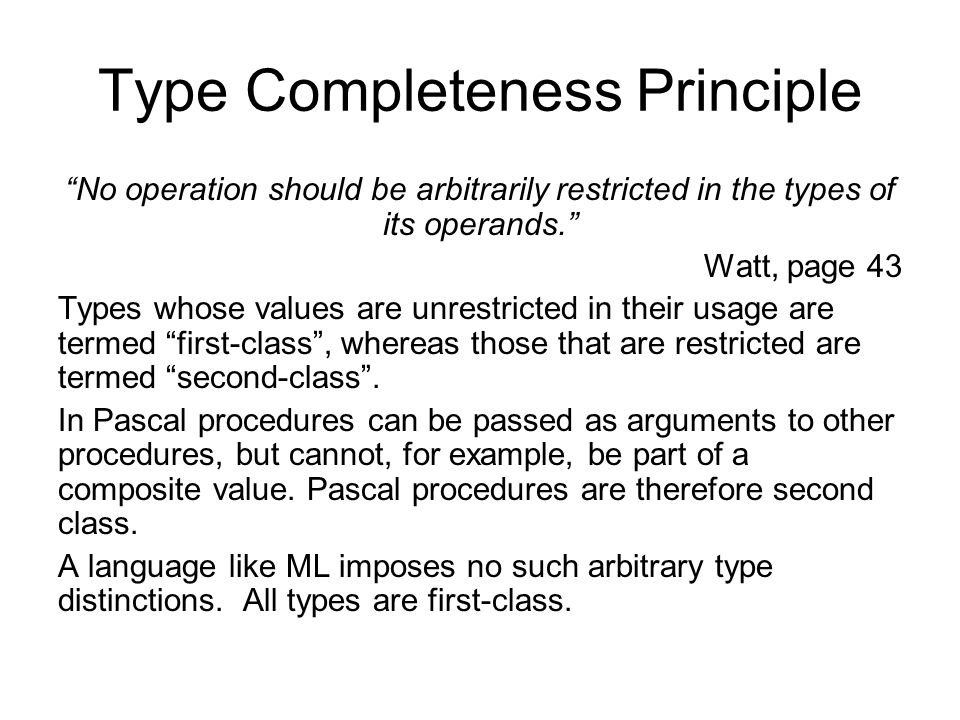 Type Completeness Principle No operation should be arbitrarily restricted in the types of its operands. Watt, page 43 Types whose values are unrestricted in their usage are termed first-class , whereas those that are restricted are termed second-class .