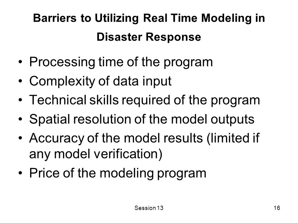 Session 1316 Barriers to Utilizing Real Time Modeling in Disaster Response Processing time of the program Complexity of data input Technical skills required of the program Spatial resolution of the model outputs Accuracy of the model results (limited if any model verification) Price of the modeling program