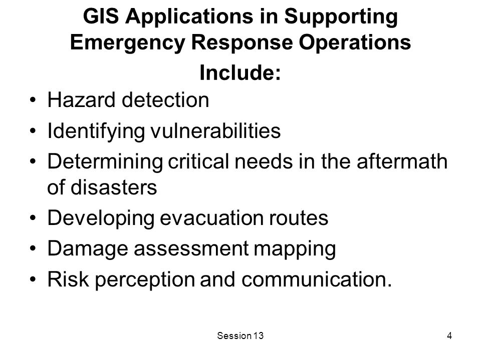 Session 134 GIS Applications in Supporting Emergency Response Operations Include: Hazard detection Identifying vulnerabilities Determining critical needs in the aftermath of disasters Developing evacuation routes Damage assessment mapping Risk perception and communication.