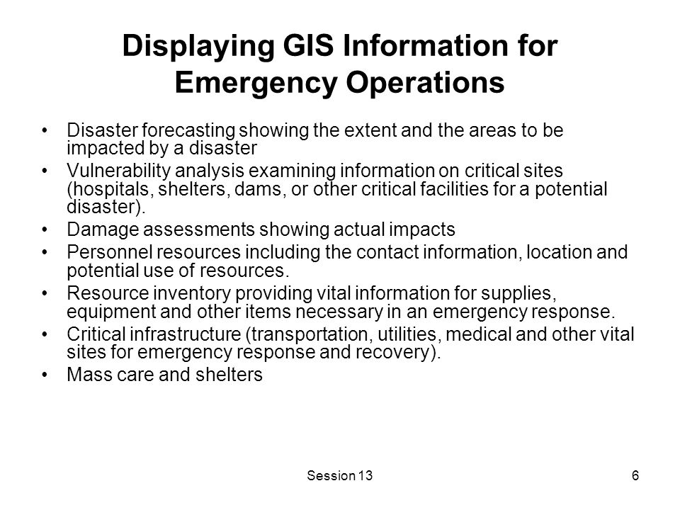 Session 136 Displaying GIS Information for Emergency Operations Disaster forecasting showing the extent and the areas to be impacted by a disaster Vulnerability analysis examining information on critical sites (hospitals, shelters, dams, or other critical facilities for a potential disaster).