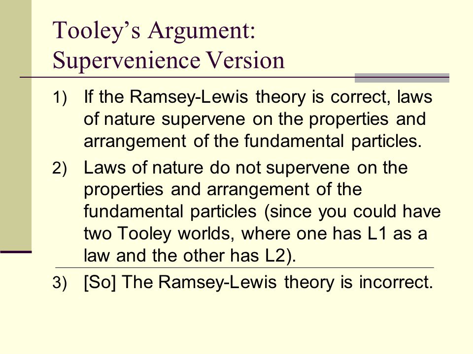 Tooley’s Argument: Supervenience Version 1) If the Ramsey-Lewis theory is correct, laws of nature supervene on the properties and arrangement of the fundamental particles.