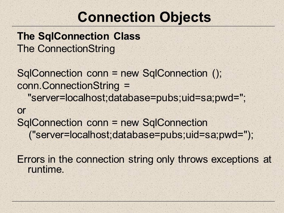 Connection Objects The SqlConnection Class The ConnectionString SqlConnection conn = new SqlConnection (); conn.ConnectionString = server=localhost;database=pubs;uid=sa;pwd= ; or SqlConnection conn = new SqlConnection ( server=localhost;database=pubs;uid=sa;pwd= ); Errors in the connection string only throws exceptions at runtime.